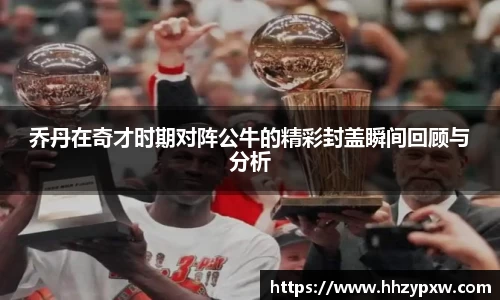 乔丹在奇才时期对阵公牛的精彩封盖瞬间回顾与分析